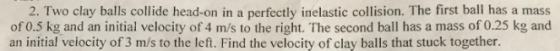 2. Two clay balls collide head-on in a perfectly inelastic collision. The first ball has a mass of 0.5 kg and an initial velocity of 4 m/s to the right. The second ball has a mass of 0.25 kg and an initial veiocity of 3 m/s to the left. Find the velocity of clay balls that stuck together.