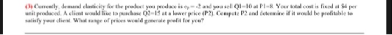 3)Currently, demand elasticity for the product you produce is ep -2 and you sell QI-10 at Pl-8. Your total cost is fixed at $4 per unit produced. A client would like to purchase 02-15 at a lower price (P2) Compute P2 and determine if it would be profitable to satisty your client. What range of prices would generate profit for you?