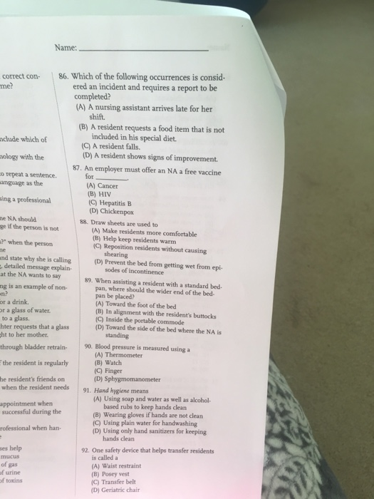 Name: correct con me? 86. Which of the following occurrences is consid- ered an incident and requires a report to be (A) A nursing assistant arrives late for her shift (B) A resident requests a food item that is not nclude which of included in his special diet. (C) A resident falls. (D) A resident shows signs of improvement. 87. An employer must offer an NA a free vaccine ology with the o repeat a sentence anguage as the ing a professional ne NA should for (A) Cancer (B) HIV (C) Hepatitis B (D) Chickenpox 88. Draw sheets are used to ge if the person is not ?when the person nd state why she is calling (A) Make residents more comfortable (B) Help keep residents warm (C) Reposition residents without causing shearing (D) Prevent the bed from getting wet from epi- detailed message explain- at the NA wants to say sodes of incontinence 89. When assisting a resident with a standard bed- ng is an example of non n? or a drink. or a glass of water to a glass. hter requests that a glass ht to her mother through bladder retrain- 9. Blood pressure is measured using a pan, where should the wider end of the bed- pan be placed? (A) Toward the foot of the bed (B) In alignment with the residents buttocks (C) Inside the portable commode (D) Toward the side of the bed where the NA is standing t reident is rgulath (A) Thermometer (B) Watch (C) Finger he residents friends on when the resident needs 91. Hand hygiene means (A) Using soap and water as well as alcohol based rubs to keep hands clean (B) Wearing gloves if hands are not clean (C) Using plain water for handwashing (D) Using only hand sanitizers for keeping appointment when successful during the rofessional when han hands clearn es help 92. One safety device that helps transfer residents is called a (A) Waist restraint (B) Posey vest (C) Transfer belt D) Geriatric chair of gas f urine