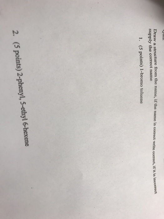 Draw a structure from the name, if the name is correct write correct, if it is incorrect supply the correct name 1. (5 points) 1-bromo toluene 2. (5 points) 2-phenyl, 5-ethyl 6-hexene