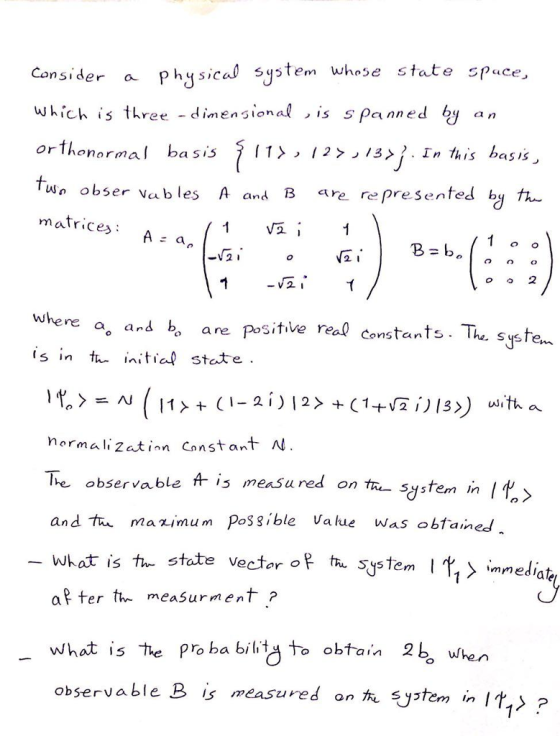 Consider a ph<sica stem whose state spuce, which is three -dinensional , is s panned by an orthonormal basis 7 l t > , 1 2 > ,3> ỉ . In this basis- Wo obser vab les A and B re represenfed by th matrice E a -Vt where a, ans b are positive real constants. The syste s in t itia stte nsanlS normali 2atinn Cnnst ant Al lhe observable f is measuredon and tn mazimum Possible Value was obtained What is the s tra system in I l> tate vecfor o th Sy5Tem mmedlate ? ter the measurment ? what is the Pro ba bilt to obtain 2b whe observable B is measured on ystem in I t.> ?