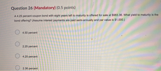Question 26 (Mandatory) (0.5 points) A 4.25 percent coupon bond with eight years left to maturity is offered for sale at $983