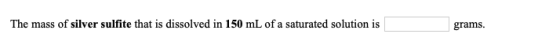 The mass of silver sulfite that is dissolved in 150 mL of a saturated solution is grams.