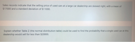 Sales records indicate that the selling price of used cars at a large car dealership are skewed right, with a mean of $17000
