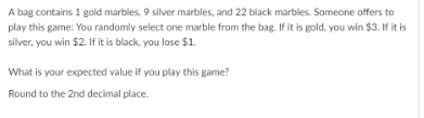 A bag contains 1 gold marbles, 9 silver marbles, and 22 black marbles. Someone offers to play this game: You randomly select one marble from the bag. If it is gold, you win $3. If it is silver, you win $2. If it is black, you lose $1. What is your expected value if you play this game? Round to the 2nd decimal place