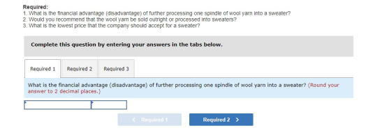 Required 1. What is the financial advantage (disadvantage) of further processing one spindle of wool yarn into a sweater? 2. Would you recommend that the wool yarn be sold outright or processed into sweaters? 3. What is the lowest price that the company should accept for a sweater? Complete this question by entering your answers in the tabs below Required 1 Required 2 Required 3 What is the financial advantage (disadvantage) of further processing one spindle of wool yarn into a sweater? (Round your answer to 2 decimal places.) equired1 Required 2 >