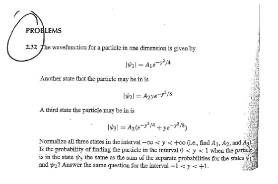 PROBLEMS 2.32 The wavefunction for a particle in one dimension is given by Another state that the particle may be in is A third state the particle may be in is y2/4 Normalize all three states in the interval-oo < y <-co (i.e., find A1,A2, and A3) is the probability of finding the particle in the interval 0 y < 1 when the particle : is in the state vs the same as the sum of the separate probabilities for the states and yn? Answer the same question for the interval-1 y < +1.