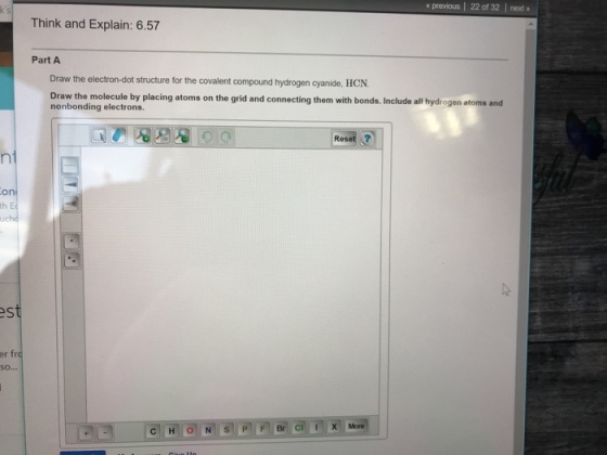 a previous | 22 of 32 | next Think and Explain: 6.57 Part A Draw the electron-dot structure for the covalent compound hydrogen cyanide, HCN Draw the molecule by placing atoms on the grid and connecting them with bonds. Include all hydrogen atoms and nonbonding electrons. one th er fro