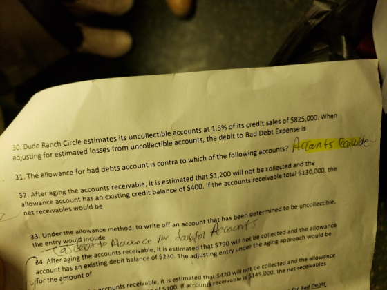 30, Dude Ranch Circle estimates its uncollectible accounts at 1.5% of its credit sales of$825,000, when adjusting for estimated losses from uncollectible accounts, the debit to Bad Debt Expense is 31. The allowance for bad debts account is contra to which of the following accounts? ATan 32. After aging the accounts receivable, it is estimated that $1,200 will not be collected and the allowance account has an existing credit balance of $400. If the accounts receivable t net receivables would be otal $130,000, the 33. Under the allowance method, to write off an account that has been de the entry would jnclude determined to be unco llectible, to Mouon Ce eon 84. After aging the accounts receivable, it is estimated thąt $790 will hot the aging approach would be account has an existing debit balance of $230. The adjusting entry under for the amount of collected and the allowance the aging a t be nccaunts receiva ble, it is estimated th at $420 will not be collected and the allowance f $100. If accounts receivable is $145,000, the net receivables for Bad Debts