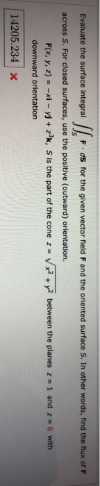 Evaluate the surface integral llo F.ds for the given vector field F and the oriented surface S. In other words, find the flux