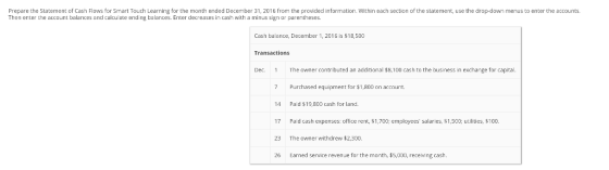 Prepare the Statement of Cash Flows for Smart Touch Learning for the month ended December 31, 2016 from the provided information, within each section of the statement, use the drop-down menus to enter the accounts. Then enter the account balances and calculate ending balantes. Enter decreases in cash with a minus sign or parentheses. Cash balance, December 1, 2016 is $18,500 Transactions Dec The owner contributed an additional $8,100 cash to the business in exchange for capital 7 Purchased equipment for $1,800 on account. 14 Paid $19,800 cash for land. 17 Paid cash expenses: office rent, $1,700; employees salaries, $1,500; utilities, $100. 23 The owner withdrew $2,300. 26 Earned service revenue for the month, $5,000, receng cash
