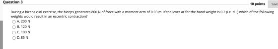 Question 3 10 points Save During a biceps curl exercise, the biceps generates 800 N of force with a moment arm of 0.03 m. If