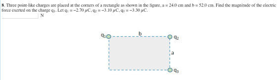 8. Three point like charges are placed at the corners of a rectangle as shown in the figure force exerted on the charge q3. Let q2.70 uC, q2-3.10 HC, q3-3.30 uC 24.0 cin and b = 52.0 cm Find the magnitude of the electric 91O 12 O03