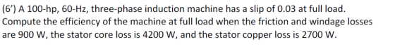 (6) A 100-hp, 60-Hz, three-phase induction machine has a slip of 0.03 at full load. Compute the efficiency of the machine at full load when the friction and windage losses are 900 W, the stator core loss is 4200 W, and the stator copper loss is 2700 W
