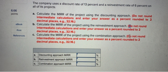 The company uses a discount rate of 13 percent and a reinvestment rate of 6 percent on all of its projects. 6.66 a. Calculate