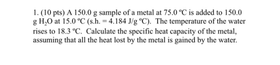 1. (10 pts) A 150.0 g sample of a metal at 75.0 °C is added to 150.0 g H20 at 15.0 °C (s.h. = 4.184 J/g °C). The temperature