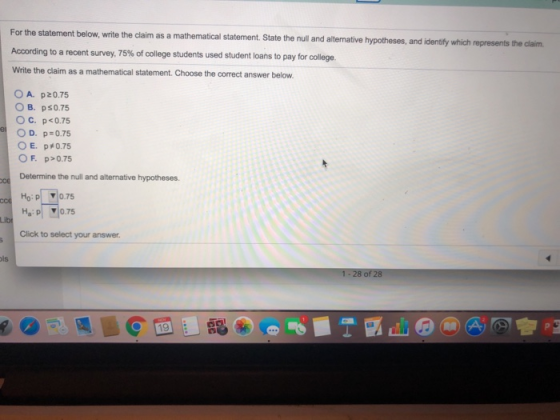 statement below, write the claim as a mathematical statement. State the null and alternative hypotheses, and identify which represents the claim According to a recent survey, 75% of college students used student loans to pay for college. Write the claim as a mathematical statement.Choose the correct answer below OA. p20.75 O B. ps0.75 OC. p<0.75 E, p#0.75 O F. p>0.75 Determine the null and alternative hypotheses Ha : pl 1075 Click to select your answer is