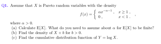Q1. Assume that X is Pareto random variables with the density -α-1 , r21, where α > 0 (a) Calculate EX]. What do you need to assume about a for E[X to be finite? (b) Find the density of X + b for b 〉 0. (c) Find the cumulative distribution function of Y log X.
