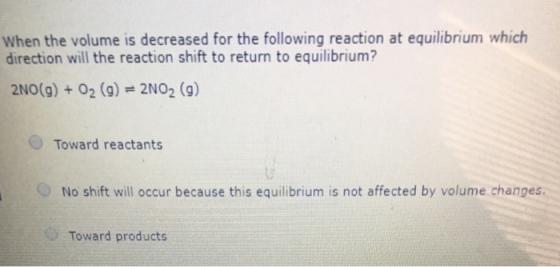 When the volume is decreased for the following reaction at equilibrium which direction will the reaction shift to return to equilibrium? 2N0(g) + O2 (g) = 2NO2 (g) Toward reactants O No shift will occur because this equilibrium is not affected by volume changes. Toward products