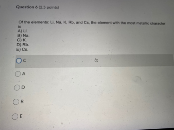 Question 6 (2.5 points) Of the elements: Li, Na, K, Rb, and Cs, the element with the most metallic character is A) Li. B) Na.