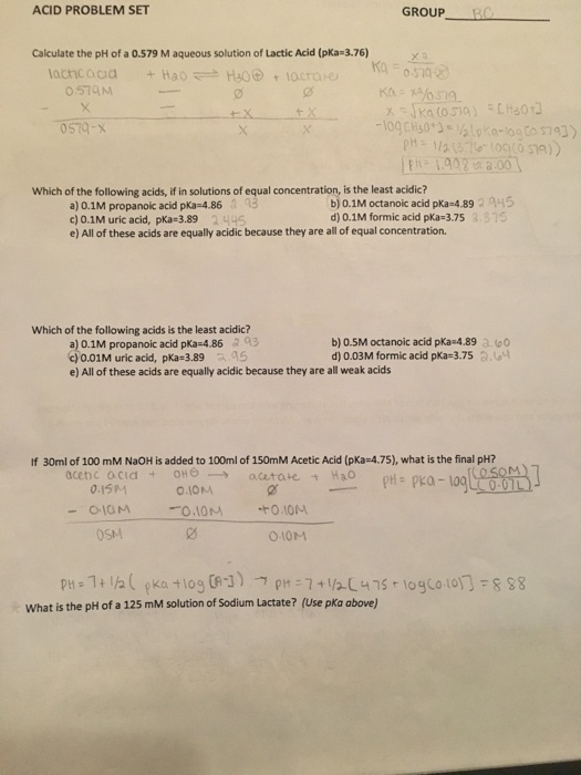 ACID PROBLEM SET GROUP- Calculate the pH of a 0.579 M aqueous solution of Lactic Acid (pKa-3.76) Ko 0.579M 0 P 19022 a.oo Which of the following acids, if in solutions of equal concentration, is the least acidic? a) 0.1M propanoic acid pKa 4.86a 95 c) 0.1 M uric acid, pKa= 3.89 2 니45 e) All of these acids are equally acidic because they are all of equal concentration. b) 0.1M octanoic acid pKa-4.8945 d) 0.1M formic acid pKa 3.75 .375 Which of the following acids is the least acidic? a) 0.1M propanoic acid pka-4.86 2 93 c)0.01M uric acid, pKa-3.89 aa5 e) All of these acids are equally acidic because they are all weak acids b) 0.5M octanoic acid pKa 4.89 a.0 d) 0.03 M formic acid pKa-3.75 3.G4 If 30ml of 100 mM NaOH is added to 100ml of 150mM Acetic Acid (pKa-4.75), what is the final pH? 0.15M O.IOM OSM 010M What is the pH of a 125 mM solution of Sodium Lactate? (Use pKa above)