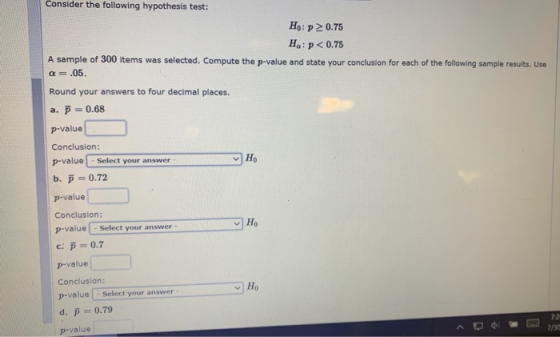 Consider the following hypothesis test: H: p > 0.75 Ha: p<0.75 A sample of 300 items was selected. Compute the p-value and st