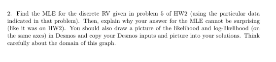 2. Find the MLE for the discrete RV given in problem 5 of HW2 (using the particular data indicated in that problem). Then, explain why your answer for the MLE cannot be surprising (like it was on HW2). You should also draw a picture of the likelihood and log-likelihood (on the same axes) in Desmos and copy your Desmos inputs and picture into your solutions. Thinlk carefully about the domain of this graph