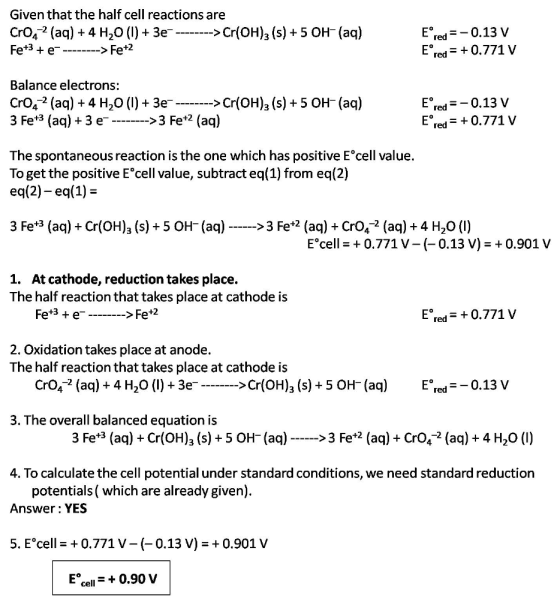 Given that the half cell reactions are CrO42 (aq) + 4 H20 (I)+ Fe+3 + e 3e>Cr(OH)3 (s)+5 O(aq) Ered=-0.13 V Ered 0.771 V > Fe+2 Balance electrons: CrO4-2 (aq) + 4 H20 (l) + 3e 3 Fe+3 (aq) +3 e->3 Fe+2 (aq) Cr(OH)a (s) +5 OH-(aq) Ered=-0.13 V Ered0.771 V The spontaneous reaction is the one which has positive E cell value. To get the positive E cell value, subtract eq(1) from eq(2) eq(2)- eq(1)- 3 Fe*3 (aq)Cr(OH)3 (s)+5 OH-(aq) > 3 Fe*2 (aą) CrO2 (aq) + 4 H20 () Ecell = 0.771 V-(-0.13 V) = + 0.901 V 1. At cathode, reduction takes place. The half reaction that takes place at cathode is Fe*3 +e-->Fe*2 Ered 0.771 V 2. Oxidation takes place at anode. The half reaction that takes place at cathode is CrO2 (aq) + 4 H20 (l) + 3eC > Cr(OH)3 (s) + 5 OH_ (aq) E。redー-0.13 V 3. The overall balanced equation is 3 Fe*3 (aq) Cr(OH)3 (s)+5 OH-(aq)>3 Fe*2 (a)CrO2 (aq) + 4 H20 (l) 4. To calculate the cell potential under standard conditions, we need standard reduction potentials ( which are already given) Answer: YES 5, Ecell-+ 0.771 V-(-0.13 V) 0.901 V Ecell0.90 V