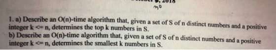 1. a) Describe an O(m)-time algorithm that, given a set of S of n distinct numbers and a positive integer k c n, determines the top k numbers in s b) Describe an O(n)-time algorithm that, given a set of S of n distinct numbers and a positive integer k < n, determines the smallest k numbers in S.