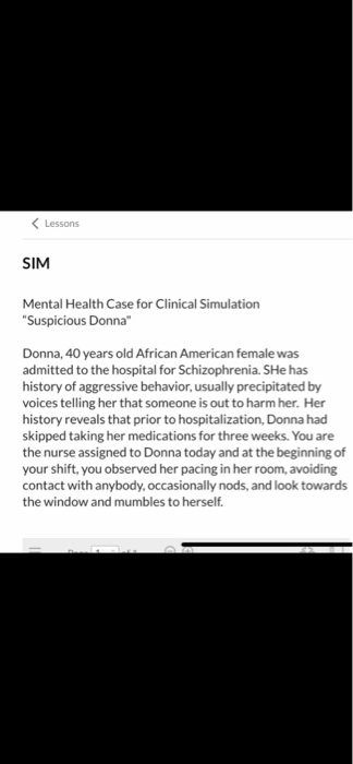 KLessons SIM Mental Health Case for Clinical Simulation Suspicious Donna Donna, 40 years old African American female was admitted to the hospital for Schizophrenia. SHe has history of aggressive behavior, usually precipitated by voices telling her that someone is out to harm her. Her history reveals that prior to hospitalization, Donna had skipped taking her medications for three weeks. You are the nurse assigned to Donna today and at the beginning of your shift, you observed her pacing in her room, avoiding contact with anybody,occasionally nods, and look towards the window and mumbles to herself