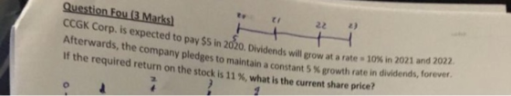 Question Fou (3 Marks) 2) 22 CCGK Corp. is expected to pay $5 in 2020. Dividends will grow at a rate 10 % in 2021 and 2022. A
