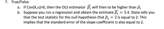 7. True/False a. If Cov(x,u)>0, then the OLS estimator βι will then to be higher than β b. Suppose you run a regression and obtain the estimate B1 - 3.4. Stata tells you that the test statistic for the null hypothesis that B12 is equal to 2. This implies that the standard error of the slope coefficient is also equal to 2.