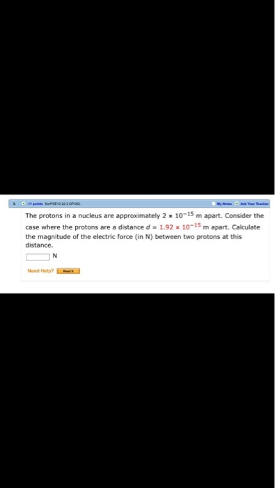 The protons in a nucleus are approximately 2 x 10-15 m apart. Consider the case where the protons are a distance d -1.92 x 10-15 m apart. Calculate the magnitude of the electric force (in N) between two protons at this distance