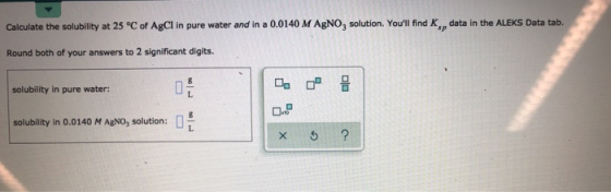 data in the ALEKS Data tab. sp Calculate the solubility at 25 °C of AgCl in pure water and in a 0.0140 M AgNO3 solution. You