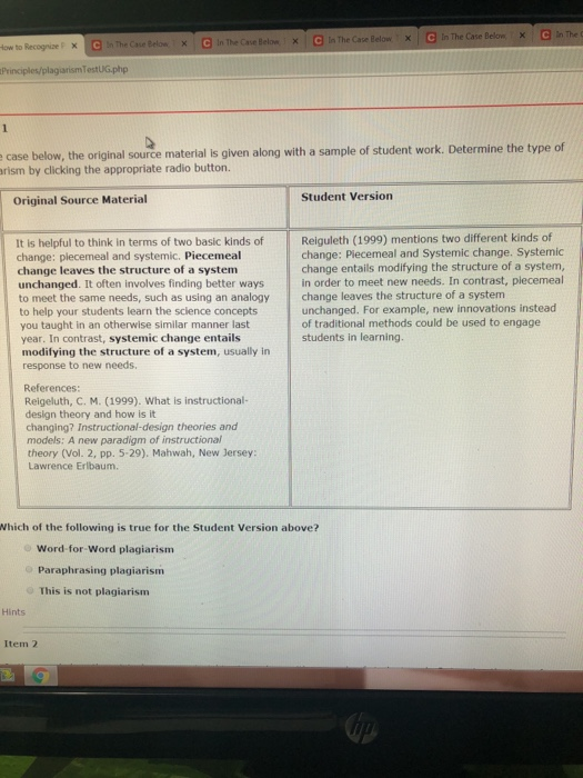 In The Case Below In The C In The Case Below : × n The Case Below >x x low to RecognizeF Principles/plagjarismTestUG.php case below, the original source material is given along with a sample of student work. Determine the type of rism by clicking the appropriate radio button. Student Version Original Source Material Reiguleth (1999) mentions two different kinds of change: Piecemeal and Systemic change. Systemic change entails modifying the structure of a system, It is helpful to think in terms of two basic kinds of change: plecemeal and systemic. Piecemeal change leaves the structure of a system unchanged. It often involves finding better ways in order to meet new needs. In contrast, plecemeal to meet the same needs, such as using an analogy change leaves the structure of a system to help your students learn the science concepts you taught in an otherwise similar manner last unchanged. For example, new innovations instead of traditional methods could be used to engage students in learning. year. In contrast, systemic change entails modifying the structure of a system, usually in response to new needs References: Reigeluth, C. M. (1999). What is instructional- design theory and how is it changing? Instructional-design theories and models: A new paradigm of instructional theory (Vol. 2, pp. 5-29). Mahwah, New Jersey: Lawrence Erlbaum. Which of the following is true for the Student Version above? Word-for-Word plagiarism Paraphrasing plagiarism This is not plagiarism Hints Item 2