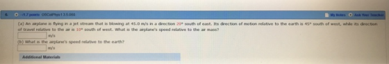 (a) An airplane is flying in a jet stream that is blowing at 45.0 mýs in a direction 20e south of east. Its direction of motion relative to the earth is 45° south of west, whle its direction of travel relative to the air is 10° south of west. What is the airplanes speed relative to the air mass? m/s b) what is the airplanes speed relative to the earth? m/s