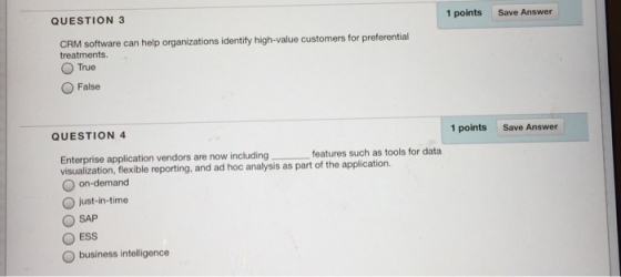 QUESTION 3 1 points Save Answer elp organizations identify high-value customers for preferential treatments.. True False QUESTION 4 1 points Save Answer Enterprise application vendors are now including features such as tools for data visualization, flexible reporting, and ad hoc analysis as part of the application. O on-demand O just-in-time SAP O ESS O business intelligence