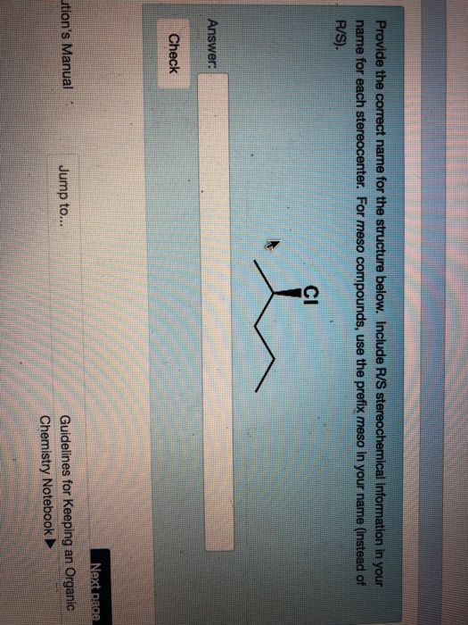 Provide the correct name for the structure below. Include R/S stereochemical information in your name for each stereocenter. For meso compounds, use the prefix meso n your name (nstead cf R/S). CI Answer: Check Guidelines for Keeping an Organic Chemistry Notebook tions Manual Jump to...