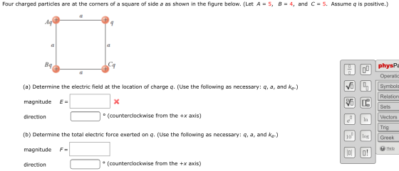 Four charged particles are at the corners of a square of side a as shown in the figure below. (Let A = 5, B = 4, and C = 5. A