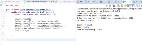 D lastNameLE62.java D YourLastNameFirstlnitiaILE71.java X SportsTeam.java R M □ P 愧s 膼D s l , p C., X P..· 1 package pp; 2 3 public class YourastNameFirstinitialLEz1 <terminated> YourLastNameFirstInitialLE71 [Java Application] C:\Program Files\ How many sports are you interested in?1 Enter sport #1: Cricket Enter your favorite Cricket team: India Enter the year of the India last championship: 1018 MY SPORTS TEAMS public static void main(String[] args) SportsTeam st-new SportsTeam( Brett); 6 7 8 9 10 st.arraySize); String sports[] = st. setFavoritesports(); string teams[] st. setFavoriteTeams(sports); String years = st. setLastChampionship(teams); st.printSportsTeams (sports, teams, years); //in.close); Sport: Cricket Team: India Last Championship: 1018 12 13 14 15 16