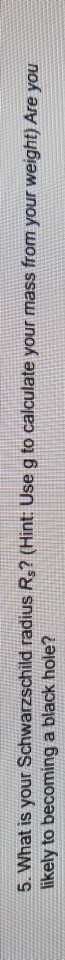 5. What is your Schwarzschild radius Rs? (Hint Use g to calculate your mass from your weight) Are you likely to becoming a black hole?