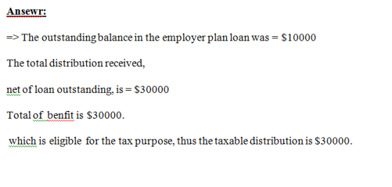 Ansewr: The outstanding balance in the employer plan loan was $10000 The total distribution received, net of loan outstanding, is $30000 Total of benfit is S30000 which is eligible for the tax purpose, thus the taxable distribution is $30000. ->