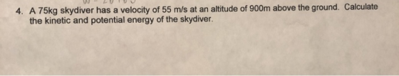 4. A 75kg skydiver has a velocity of 55 m/s at an altitude of 900m above the ground. Calculate the kinetic and potential ener
