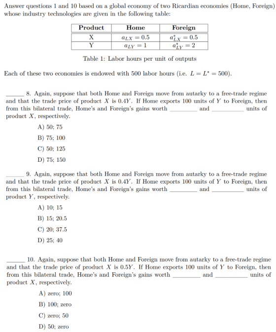 Answer questions 1 and 10 based on a global economy of two Ricardian economies (Home, Foreign) whose industry technologies are given in the following table Product Home Foreign aLX = 0.5 0.5 Table 1: Labor hours per unit of outputs Each of these two economies is endowed with 500 labor hours (i.e. L- L*-500) 8. Again, suppose that both Home and Foreign move from autarky to a free-trade regime and that the trade price of product X is 0.4Y. If Home exports 100 units of Y to Foreign, then from this bilateral trade, Homes and Foreigns gains worth product X, respectively and units of A) 50; 75 B) 75; 100 C) 50; 125 D) 75; 150 9. Again, suppose that both Home and Foreign move from autarky to a free-trade regime and that the trade price of product X is 0.4Y. If Home exports 100 units of Y to Foreign, then from this bilateral trade, Homes and Foreigns gains worth product Y, respectively and units of A) 10; 15 B) 15; 20.5 C) 20; 37.5 D) 25; 40 10. Again, suppose that both Home and Foreign move from autarky to a free-trade regime and that the trade price of product X is 0.5Y. If Home exports 100 units of Y to Foreign, then from this bilateral trade, Homes and Foreigns gains worth product X, respectively and units of A) zero; 100 B) 100; zero C) zero; 50 D) 50; zer<o