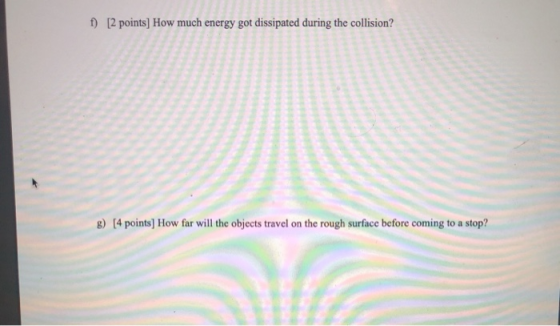 f) [2 points) How much energy got dissipated during the collision? 8) [4 points) How far will the objects travel on the rough