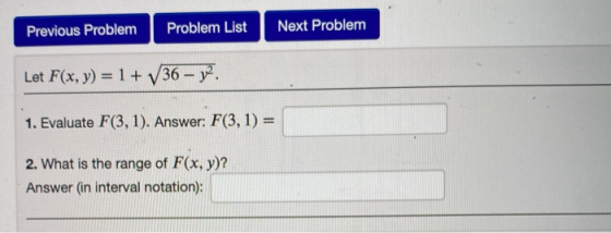 Previous Problem Problem List Next Problem Let F(x, y) = 1 + V36 – 12. 1. Evaluate F(3, 1). Answer: F(3, 1) = 2. What is the
