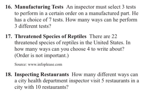 16. Manufacturing Tests An inspector must select 3 tests to perform in a certain order on a manufactured part. He has a choice of 7 tests. How many ways can he perform 3 different tests? 17. Threatened Species of Reptiles There are 22 threatened species of reptiles in the United States. In how many ways can you choose 4 to write about? (Order is not important.) Source: www.infoplease.com 18. Inspecting Restaurants How many different ways can a city health department inspector visit 5 restaurants in a city with 10 restaurants?