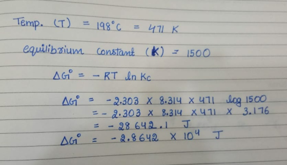 Temp. (T) = 198°c 471K equilibrium constant (K) = 1500 AGE -RT In Kc AGO Log 1500 11 x 3.176 -2.303 X 8.314 X 411 2.303 X 8.3