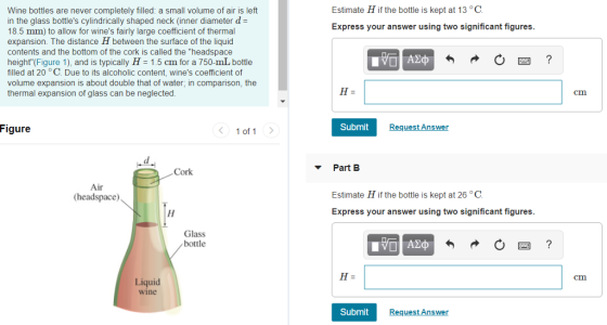 Estimate H if the bottle is kept at 13 °C Wine bottles are never completely filled: a small volume of air is left in the glass bottles cylindrically shaped neck (inner diameter d- 18.5 mm) to allow for wines fairly large coefficient of thermal expansion. The distance H between the surface of the liquid contents and the bottom of the cork is called the headspace height (Figure 1), and is typically H 1.5 cm for a 750-mL bottle filled at 20 °C. Due to its alcoholic content, wines coefficient of volume expansion is about double that of water, in comparison, the thermal expansion of glass can be neglected Express your answer using two significant figures cm Figure 1 of 1 Submit Request Answer Cork Part B Air (headspace Estimate H if the bottle is kept at 26 °C Express your answer using two significant figures Glass bottle cm Liquid wine Submit Request Answer