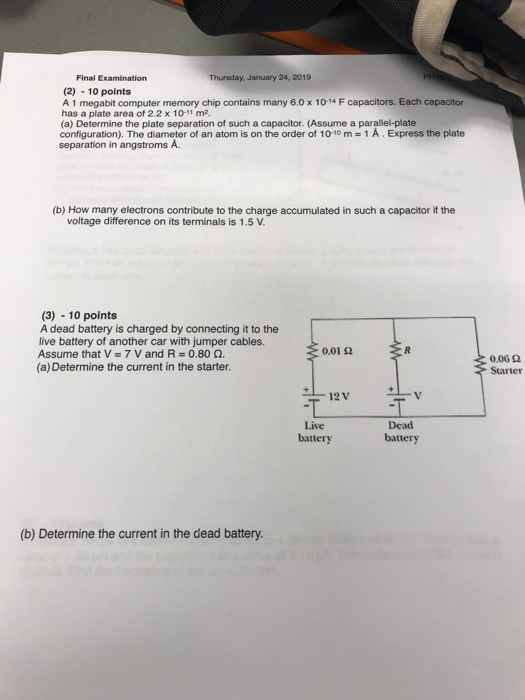 Final Examination Thursday, January 24, 2019 (2) 10 points A 1 megabit computer memory chip contains many 6.0 x 10-14 F capacitors. Each capacitor has a plate area of 2.2 x 10-11 m2 (a) Determine the plate separation of such a capacitor. (Assume a parallel-plate configuration). The diameter of an atom is on the order of 10-10 m 1 A. Express the plate separation in angstroms A. (b) How many electrons contribute to the charge accumulated in such a capacitor if the voltage difference on its terminals is 1.5 V. (3)-10 points A dead battery is charged by connecting it to the live battery of another car with jumper cables. Assume that V-7 V and R 0.80 Ω. (a) Determine the current in the starter. 0.01 92 0,06 Ω Starter Live battery Dead battery (b) Determine the current in the dead battery